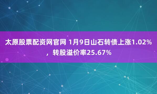 太原股票配资网官网 1月9日山石转债上涨1.02%，转股溢价率25.67%