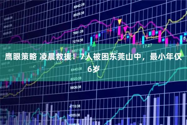 鹰眼策略 凌晨救援！7人被困东莞山中，最小年仅6岁