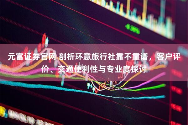 元富证券官网 剖析环意旅行社靠不靠谱，客户评价、交通便利性与专业度探讨